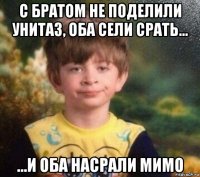 с братом не поделили унитаз, оба сели срать... ...и оба насрали мимо