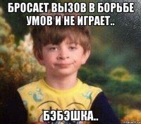 бросает вызов в борьбе умов и не играет.. бэбэшка..