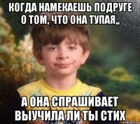 когда намекаешь подруге о том, что она тупая,, а она спрашивает выучила ли ты стих