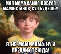 моя мама самая добрая мама: сынок, суп будешь? я: не, мам! мама: ну и пи*дуй отсюда!