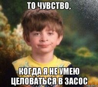 то чувство, когда я не умею целоваться в засос