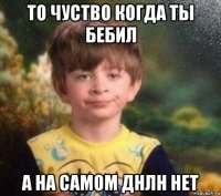 то чуство когда ты бебил а на самом днлн нет