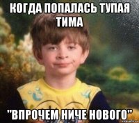 когда попалась тупая тима "впрочем ниче нового"