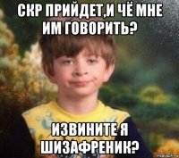 скр прийдет,и чё мне им говорить? извините я шизафреник?