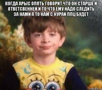 когда арыс опять говорит что он старше и ответсвенней и то что ему надо следить за нами а то нам с нурай ппц будет 