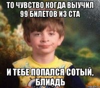 то чувство когда выучил 99 билетов из ста и тебе попался сотый, блиадь