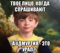 твое лицо, когда спрашивают "а удмуртия - это урал?"