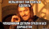 нельзя вот так взять и сделать чпушникам детали сразу и без доработок