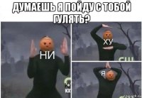 думаешь я пойду с тобой гулять? 