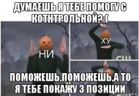 думаешь я тебе помогу с котнтрольной?:( поможешь,поможешь,а то я тебе покажу 3 позиции