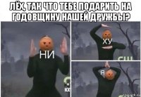 лёх, так что тебе подарить на годовщину нашей дружбы? 