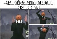 - закрой 4chan готовься к экзаменам 