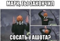 марк, ты закончил сосать у ашота?