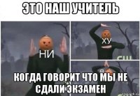 это наш учитель когда говорит что мы не сдали экзамен