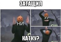 затащил катку?