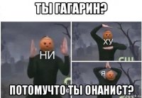 ты гагарин? потомучто ты онанист?