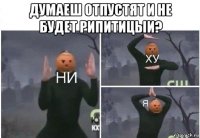 думаеш отпустят и не будет рипитицыи? 