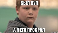 был суп а я его просрал