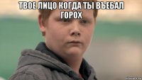 твое лицо когда ты въебал горох 