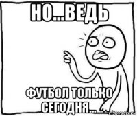 но...ведь футбол только сегодня...