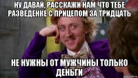 ну давай, расскажи нам что тебе разведенке с прицепом за тридцать не нужны от мужчины только деньги