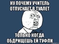 ну почему учитель отпускает в туалет только когда обдрищешь ей туфли