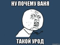 ну почему ваня такой урод