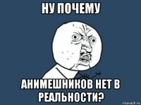 ну почему анимешников нет в реальности?