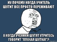 ну почему когда учитель шутит все просто переживают а когда ученики шутят утритесь говорит "плохая шутка!"?