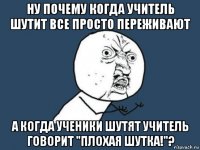 ну почему когда учитель шутит все просто переживают а когда ученики шутят учитель говорит "плохая шутка!"?