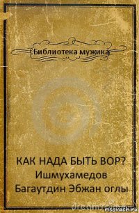 Библиотека мужика КАК НАДА БЫТЬ ВОР?
Ишмухамедов Багаутдин Эбжан оглы