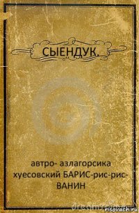 СЫЕНДУК. автро- азлагорсика хуесовский БАРИС-рис-рис-
ВАНИН