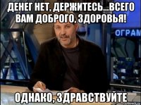 денег нет, держитесь...всего вам доброго, здоровья! однако, здравствуйте