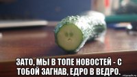  зато, мы в топе новостей - с тобой загнав, едро в ведро.