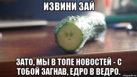 извини зай зато, мы в топе новостей - с тобой загнав, едро в ведро.