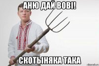 аню дай вовi! скотыняка така
