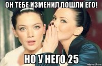 он тебе изменил пошли его! но у него 25