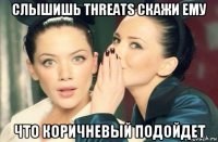 слышишь threats скажи ему что коричневый подойдет