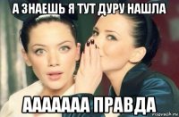 а знаешь я тут дуру нашла ааааааа правда