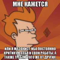 мне кажется или я мазохист, ибо постоянно критикую себя и свои работы, а также требую того же от других