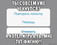 ты совсем уже чекнулся? я хотел игру а ты мне тут фигню!!