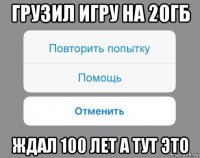 грузил игру на 20гб ждал 100 лет а тут это