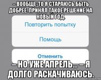 – вообще-то я стараюсь быть добрее. принял такое решение на новый год. – но уже апрель... – я долго раскачиваюсь.