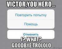 victor,you hero... i? what? goodbye.trololo