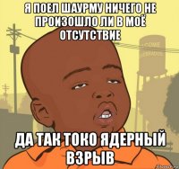 я поел шаурму ничего не произошло ли в моё отсутствие да так токо ядерный взрыв