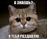 а знаешь? я тебя раздавлю