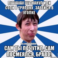 пхахахах шутканул иди сопи в тряпоку , забейся в уголке сам ты почутил, сам посмеялся, браво!