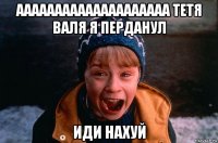 аааааааааааааааааааа тетя валя я перданул иди нахуй