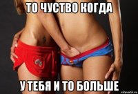 то чуство когда у тебя и то больше