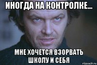 иногда на контролке... мне хочется взорвать школу и себя